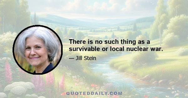 There is no such thing as a survivable or local nuclear war.