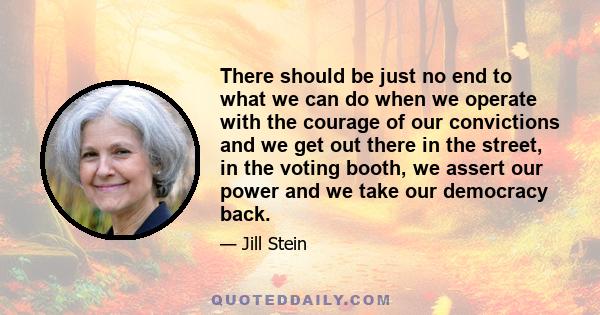 There should be just no end to what we can do when we operate with the courage of our convictions and we get out there in the street, in the voting booth, we assert our power and we take our democracy back.