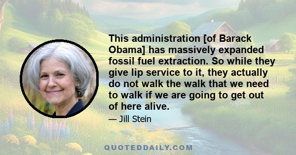 This administration [of Barack Obama] has massively expanded fossil fuel extraction. So while they give lip service to it, they actually do not walk the walk that we need to walk if we are going to get out of here alive.