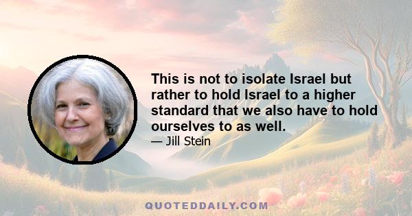 This is not to isolate Israel but rather to hold Israel to a higher standard that we also have to hold ourselves to as well.