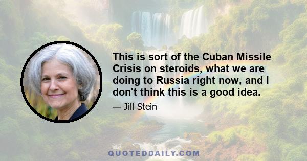 This is sort of the Cuban Missile Crisis on steroids, what we are doing to Russia right now, and I don't think this is a good idea.