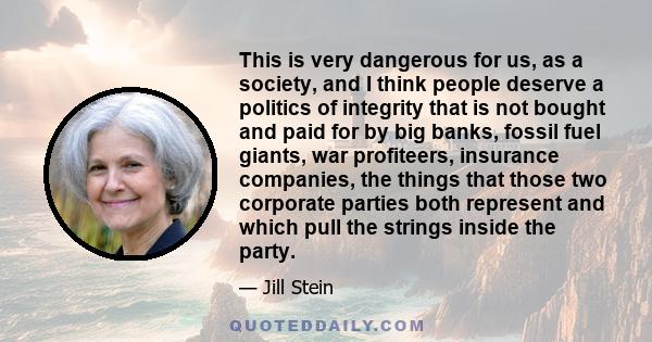 This is very dangerous for us, as a society, and I think people deserve a politics of integrity that is not bought and paid for by big banks, fossil fuel giants, war profiteers, insurance companies, the things that