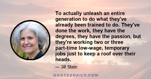 To actually unleash an entire generation to do what they've already been trained to do. They've done the work, they have the degrees, they have the passion, but they're working two or three part-time low-wage, temporary 