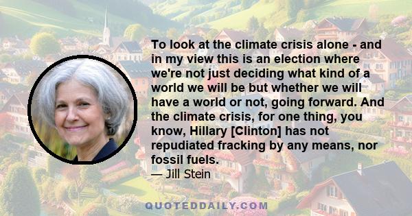 To look at the climate crisis alone - and in my view this is an election where we're not just deciding what kind of a world we will be but whether we will have a world or not, going forward. And the climate crisis, for