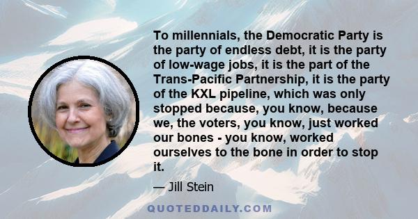 To millennials, the Democratic Party is the party of endless debt, it is the party of low-wage jobs, it is the part of the Trans-Pacific Partnership, it is the party of the KXL pipeline, which was only stopped because,