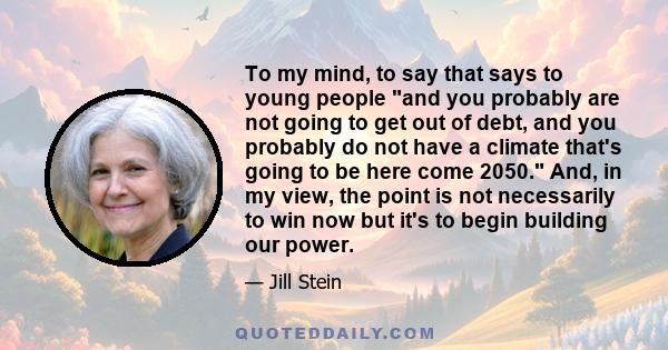 To my mind, to say that says to young people and you probably are not going to get out of debt, and you probably do not have a climate that's going to be here come 2050. And, in my view, the point is not necessarily to