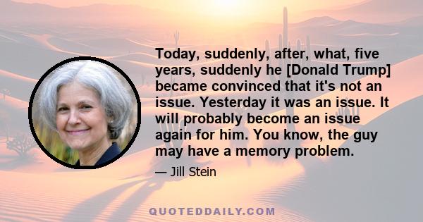 Today, suddenly, after, what, five years, suddenly he [Donald Trump] became convinced that it's not an issue. Yesterday it was an issue. It will probably become an issue again for him. You know, the guy may have a