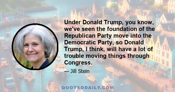 Under Donald Trump, you know, we've seen the foundation of the Republican Party move into the Democratic Party, so Donald Trump, I think, will have a lot of trouble moving things through Congress.