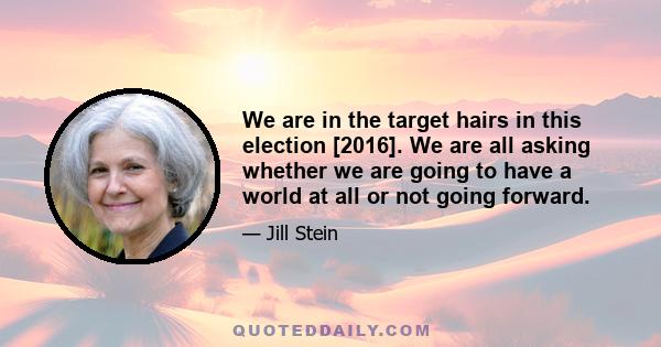 We are in the target hairs in this election [2016]. We are all asking whether we are going to have a world at all or not going forward.