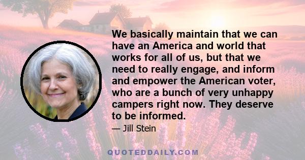 We basically maintain that we can have an America and world that works for all of us, but that we need to really engage, and inform and empower the American voter, who are a bunch of very unhappy campers right now. They 