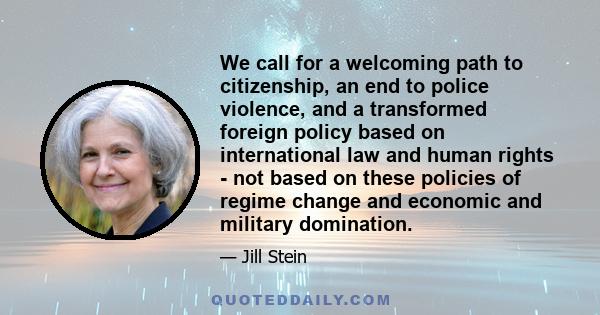 We call for a welcoming path to citizenship, an end to police violence, and a transformed foreign policy based on international law and human rights - not based on these policies of regime change and economic and