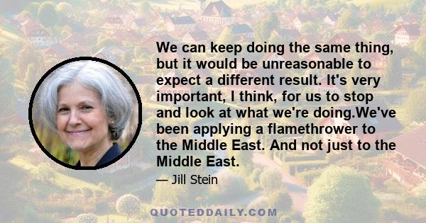 We can keep doing the same thing, but it would be unreasonable to expect a different result. It's very important, I think, for us to stop and look at what we're doing.We've been applying a flamethrower to the Middle