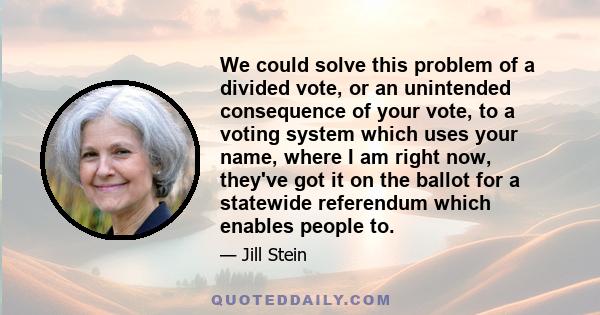 We could solve this problem of a divided vote, or an unintended consequence of your vote, to a voting system which uses your name, where I am right now, they've got it on the ballot for a statewide referendum which