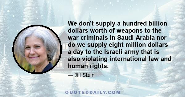 We don't supply a hundred billion dollars worth of weapons to the war criminals in Saudi Arabia nor do we supply eight million dollars a day to the Israeli army that is also violating international law and human rights.