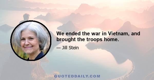 We ended the war in Vietnam, and brought the troops home.