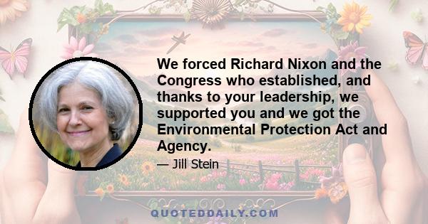 We forced Richard Nixon and the Congress who established, and thanks to your leadership, we supported you and we got the Environmental Protection Act and Agency.