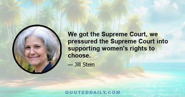 We got the Supreme Court, we pressured the Supreme Court into supporting women's rights to choose.