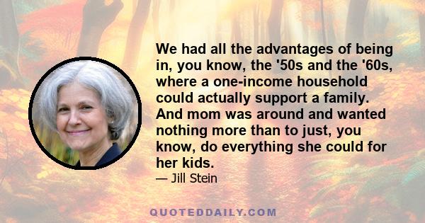 We had all the advantages of being in, you know, the '50s and the '60s, where a one-income household could actually support a family. And mom was around and wanted nothing more than to just, you know, do everything she