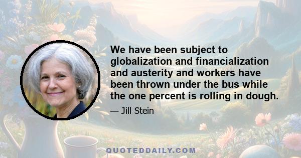 We have been subject to globalization and financialization and austerity and workers have been thrown under the bus while the one percent is rolling in dough.