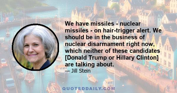 We have missiles - nuclear missiles - on hair-trigger alert. We should be in the business of nuclear disarmament right now, which neither of these candidates [Donald Trump or Hillary Clinton] are talking about.