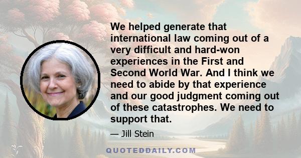 We helped generate that international law coming out of a very difficult and hard-won experiences in the First and Second World War. And I think we need to abide by that experience and our good judgment coming out of