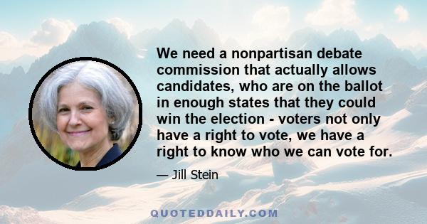 We need a nonpartisan debate commission that actually allows candidates, who are on the ballot in enough states that they could win the election - voters not only have a right to vote, we have a right to know who we can 