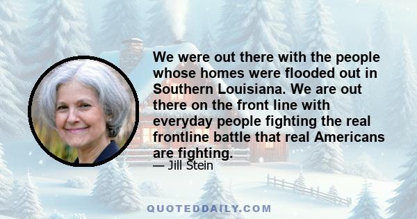 We were out there with the people whose homes were flooded out in Southern Louisiana. We are out there on the front line with everyday people fighting the real frontline battle that real Americans are fighting.