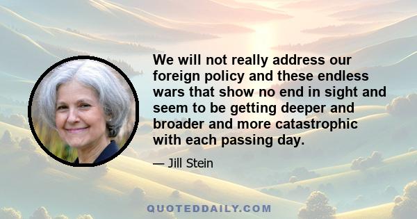 We will not really address our foreign policy and these endless wars that show no end in sight and seem to be getting deeper and broader and more catastrophic with each passing day.