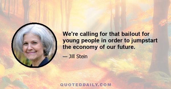 We're calling for that bailout for young people in order to jumpstart the economy of our future.