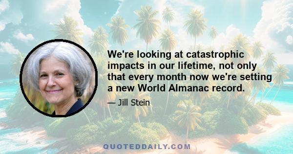 We're looking at catastrophic impacts in our lifetime, not only that every month now we're setting a new World Almanac record.