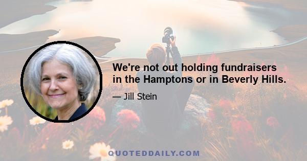 We're not out holding fundraisers in the Hamptons or in Beverly Hills.