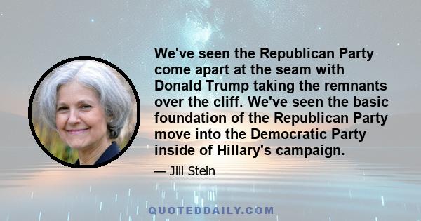 We've seen the Republican Party come apart at the seam with Donald Trump taking the remnants over the cliff. We've seen the basic foundation of the Republican Party move into the Democratic Party inside of Hillary's