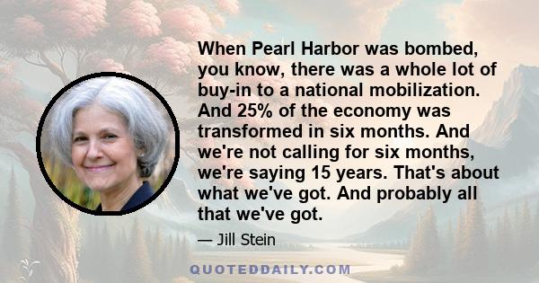 When Pearl Harbor was bombed, you know, there was a whole lot of buy-in to a national mobilization. And 25% of the economy was transformed in six months. And we're not calling for six months, we're saying 15 years.