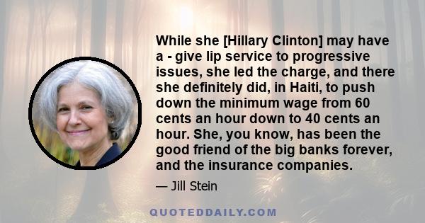 While she [Hillary Clinton] may have a - give lip service to progressive issues, she led the charge, and there she definitely did, in Haiti, to push down the minimum wage from 60 cents an hour down to 40 cents an hour.