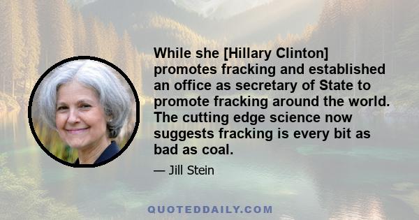 While she [Hillary Clinton] promotes fracking and established an office as secretary of State to promote fracking around the world. The cutting edge science now suggests fracking is every bit as bad as coal.