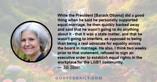 While the President [Barack Obama] did a good thing when he said he personally supported equal marriage, he then quickly backed away and said that he wasn't going to do anything about it - that it was a state matter,