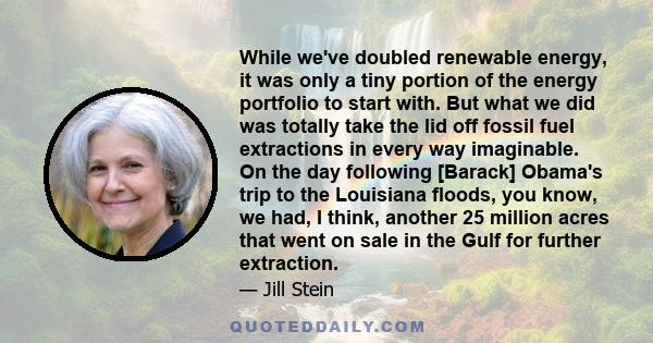 While we've doubled renewable energy, it was only a tiny portion of the energy portfolio to start with. But what we did was totally take the lid off fossil fuel extractions in every way imaginable. On the day following