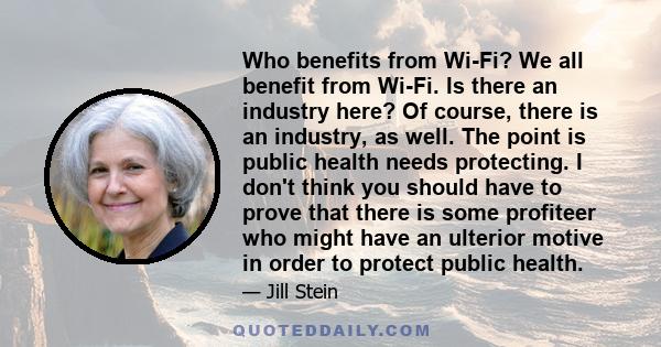 Who benefits from Wi-Fi? We all benefit from Wi-Fi. Is there an industry here? Of course, there is an industry, as well. The point is public health needs protecting. I don't think you should have to prove that there is