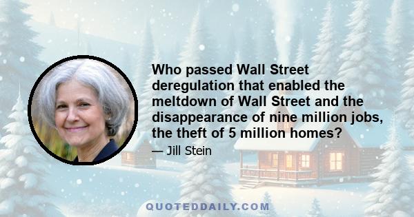 Who passed Wall Street deregulation that enabled the meltdown of Wall Street and the disappearance of nine million jobs, the theft of 5 million homes?