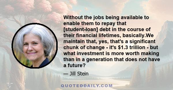 Without the jobs being available to enable them to repay that [student-loan] debt in the course of their financial lifetimes, basically.We maintain that, yes, that's a significant chunk of change - it's $1.3 trillion -