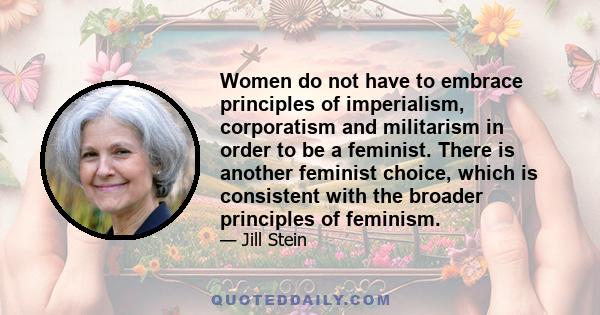 Women do not have to embrace principles of imperialism, corporatism and militarism in order to be a feminist. There is another feminist choice, which is consistent with the broader principles of feminism.