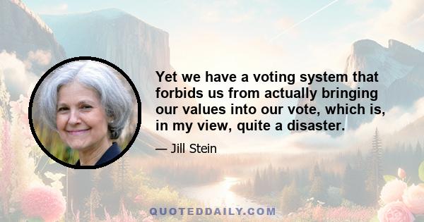 Yet we have a voting system that forbids us from actually bringing our values into our vote, which is, in my view, quite a disaster.