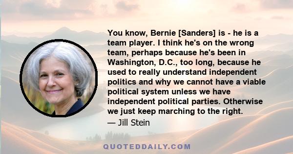 You know, Bernie [Sanders] is - he is a team player. I think he's on the wrong team, perhaps because he's been in Washington, D.C., too long, because he used to really understand independent politics and why we cannot