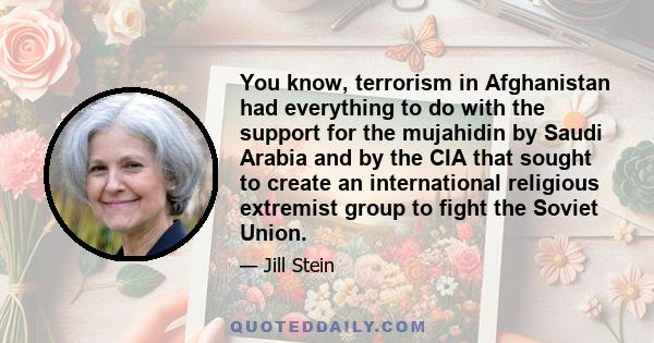 You know, terrorism in Afghanistan had everything to do with the support for the mujahidin by Saudi Arabia and by the CIA that sought to create an international religious extremist group to fight the Soviet Union.