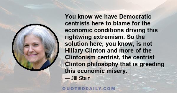 You know we have Democratic centrists here to blame for the economic conditions driving this rightwing extremism. So the solution here, you know, is not Hillary Clinton and more of the Clintonism centrist, the centrist