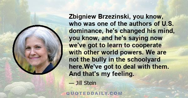 Zbigniew Brzezinski, you know, who was one of the authors of U.S. dominance, he's changed his mind, you know, and he's saying now we've got to learn to cooperate with other world powers. We are not the bully in the