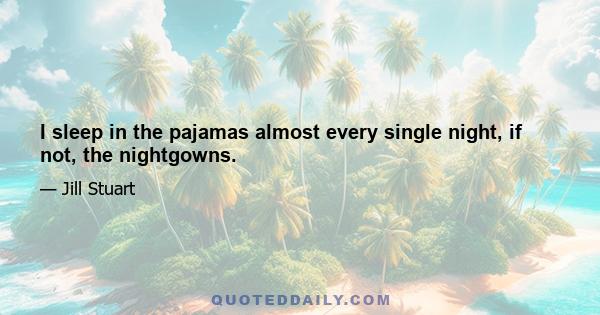 I sleep in the pajamas almost every single night, if not, the nightgowns.