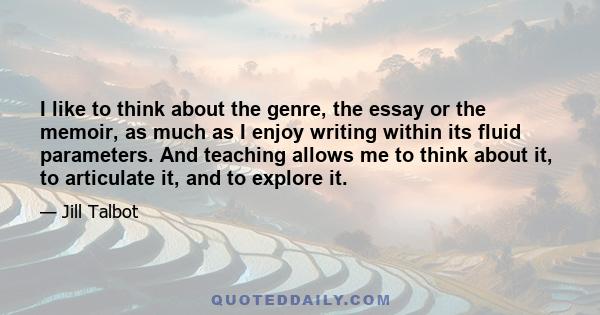 I like to think about the genre, the essay or the memoir, as much as I enjoy writing within its fluid parameters. And teaching allows me to think about it, to articulate it, and to explore it.