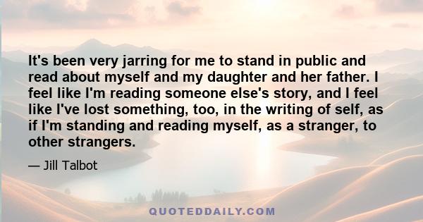 It's been very jarring for me to stand in public and read about myself and my daughter and her father. I feel like I'm reading someone else's story, and I feel like I've lost something, too, in the writing of self, as