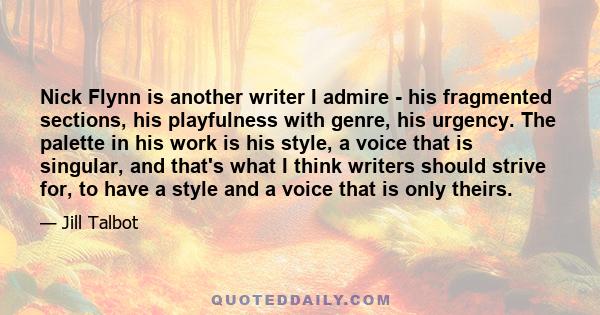 Nick Flynn is another writer I admire - his fragmented sections, his playfulness with genre, his urgency. The palette in his work is his style, a voice that is singular, and that's what I think writers should strive